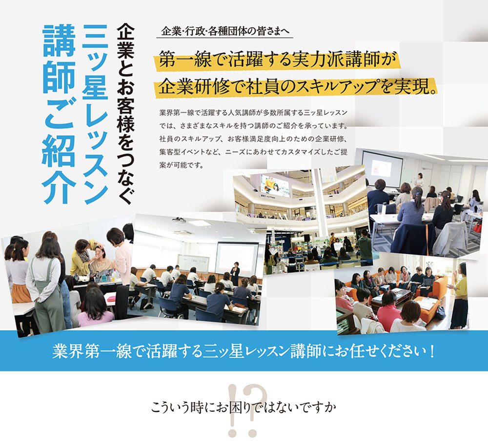 企業とお客様をつなぐ三ッ星レッスン講師ご紹介企業・行政・各種団体の皆さまへ。第一線で活躍する実力派講師が企業研修で社員のスキルアップを実現。業界第一線で活躍する人気講師が多数所属する三ッ星レッスンでは、さまざまなスキルを持つ講師のご紹介を承っています。社員のスキルアップ、お客様満足度向上のための企業研修、集客型イベントなど、ニーズにあわせてカスタマイズしたご提案が可能です。業界第一線で活躍する三ッ星レッスン講師にお任せください！こういう時にお困りではないですか？