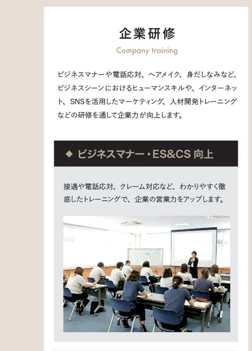 企業研修 Company training　ビジネスマナーや電話応対、ヘアメイク、身だしなみなど、ビジネスシーンにおけるヒューマンスキルや、インターネット、SNSを活用したマーケティング、人材開発トレーニングなどの研修を通して企業力が向上します。◆ビジネスマナー・ES&CS向上　接遇や電話応対、クレーム対応など、わかりやすく徹底したトレーニングで、企業の営業力をアップします。