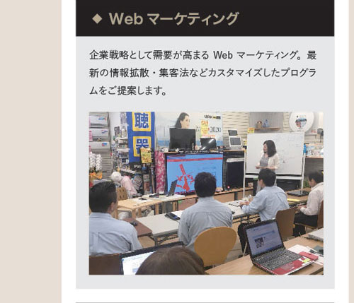 ◆Webマーケティング　企業戦略として需要が高まるWebマーケティング。最新の情報拡散・集客法などカスタマイズしたプログラムをご提案します。