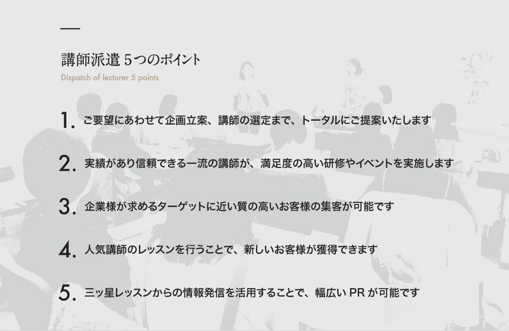 講師派遣5つのポイント Dispatch of lecturer 5 points　１．ご要望にあわせて企画立案、講師の選定まで、トータルにご提案いたします　２．実績があり信頼できる一流の講師が、満足度の高い研修やイベントを実施します　３．企業様が求めるターゲットに近い質の高いお客様の集客が可能です　４．人気講師のレッスンを行うことで、新しいお客様が獲得できます　５．三ッ星レッスンからの情報発信を活用することで、幅広いＰＲが可能です