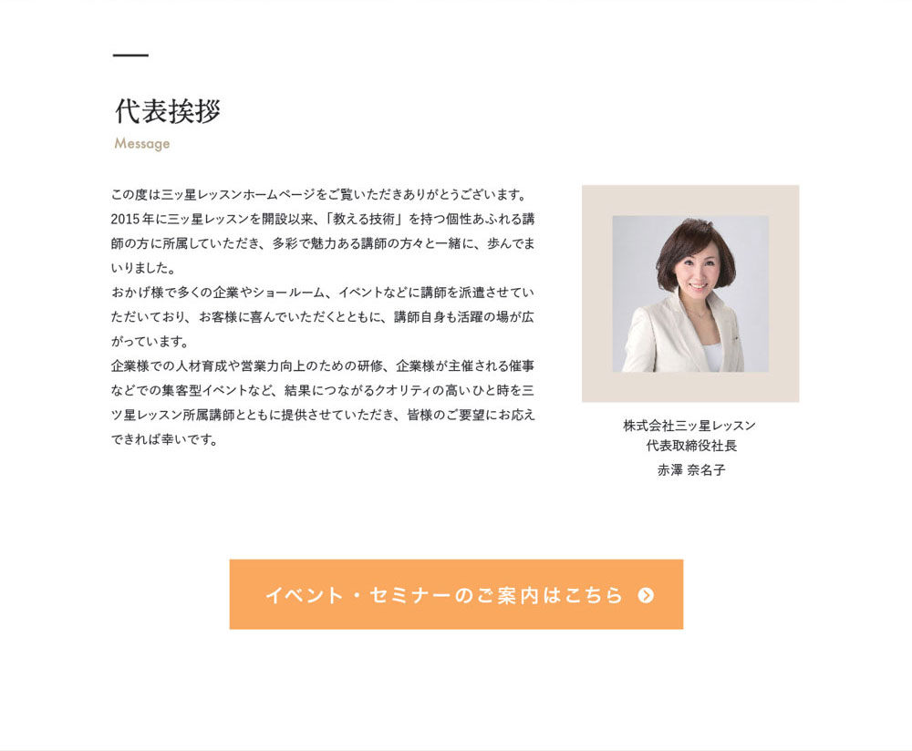 代表挨拶 Massage　株式会社三ッ星レッスン 
代表取締役社長　赤澤 奈名子　この度は三ッ星レッスンホームページをご覧いただきありがとうございます。2015年に三ッ星レッスンを開設以来、「教える技術」を持つ個性あふれる講師の方に所属していただき、多彩で魅力ある講師の方々と一緒に、歩んでまいりました。おかげ様で多くの企業やショールーム、イベントなどに講師を派遣させていただいており、お客様に喜んでいただくとともに、講師自身も活躍の場が広がっています。企業様での人材育成や営業力向上のための研修、企業様が主催される催事などでの集客型イベントなど、結果につながるクオリティの高いひと時を三ツ星レッスン所属講師とともに提供させていただき、皆様のご要望にお応えできれば幸いです。　イベントセミナーのご案内はこちら