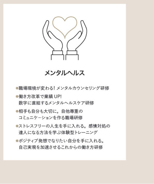 メンタルヘルス　●職場環境が変わる！ メンタルカウンセリング研修●働き方改革で業績UP!●数字に直結するメンタルヘルスケア研修●相手も自分も大切に。自他尊重の●コミュニケ－ションを作る職場研修●ストレスフリーの人生を手に入れる。感情対処の●達人になる方法を学ぶ体験型トレーニング●ポジティブ発想でなりたい自分を手に入れる。●自己実現を加速させるこれからの働き方研修