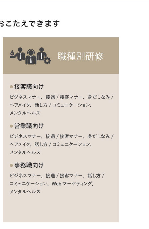 職種別研修　● 接客職向け　ビジネスマナー、接遇/接客マナー、身だしなみ/ヘアメイク、話し方/コミュニケーション、メンタルヘルス● 営業職向け　ビジネスマナー、接遇/接客マナー、身だしなみ/ヘアメイク、話し方/コミュニケーション、メンタルヘルス● 事務職向け　ビジネスマナー、接遇/接客マナー、話し方/コミュニケーション、Webマーケティング、メンタルヘルス