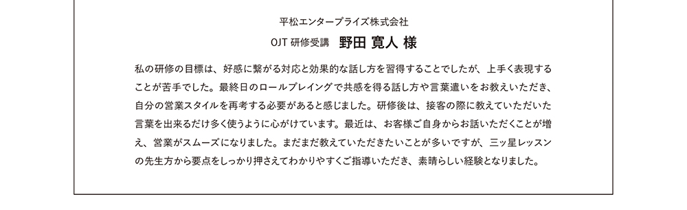 平松エンタープライズ株式会社 OJT研修受講　野田 寛人 様　私の研修の目標は、好感に繋がる対応と効果的な話し方を習得することでしたが、上手く表現することが苦手でした。最終日のロールプレイングで古川先生から共感を得る話し方や言葉遣いをお教えいただき、自分の営業スタイルを再考する必要があると感じました。研修後は、接客の際に教えていただいた言葉を出来るだけ多く使うように心がけています。最近は、お客様ご自身からお話いただくことが増え、営業がスムーズになりました。まだまだ教えていただきたいことが多いですが、古川先生に要点をしっかり押さえてわかりやすくご指導いただき、素晴らしい経験となりました。