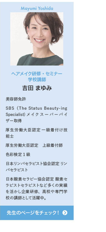 Mayumi Yoshida ヘアメイク研修・セミナー学校講師 吉田 まゆみ　美容師免許 SBS（The Status Beauty-ing Specialist) メイク スーパーバイザー取得 厚生労働大臣認定 一級着付け技能士 厚生労働大臣認定　上級着付師 色彩検定1級 日本リンパセラピスト協会認定 リンパセラピスト 日本酸素セラピー協会認定 酸素セラピストセラピストなど多くの実績を活かし企業研修、高校や専門学校の講師として活躍中。　先生のページをチェック！