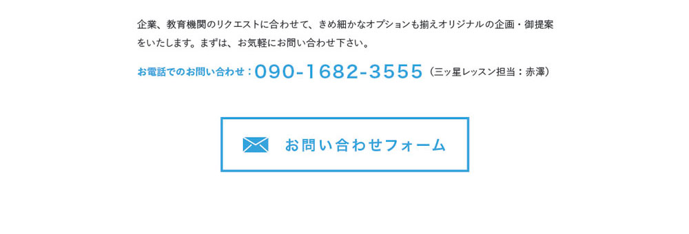 企業、教育機関のリクエストに合わせて、きめ細かなオプションも揃えオリジナルの企画・御提案をいたします。まずは、お気軽にお問い合わせ下さい。お電話でのお問い合わせ：090-1682-3555（三ッ星レッスン担当：赤澤）　お問合わせフォーム