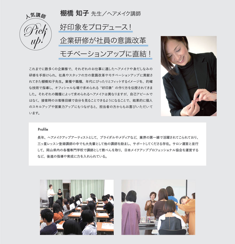 人気講師Pickup! 棚橋 知子 先生／ヘアメイク講師　好印象をプロデュース！企業研修が社員の意識改革モチベーションアップに直結!　これまでに数多くの企業様で、それぞれのお仕事に適したヘアメイクや身だしなみの研修を手掛けられ、社員やスタッフの方の意識改革やモチベーションアップに貢献されてきた棚橋知子先生。業種や職種、年代にぴったりとフィットするイメージを、的確な技術で指導し、オフィシャルな場で求められる“好印象”の作り方を伝授されてきました。それぞれの職種によって求められるヘアメイクは異なりますが、自己アピールではなく、接客時のお客様目線で自分を見ることできるようになることで、結果的に個人のスキルアップや営業力アップにもつながると、担当者の方からもお喜びいただいています。　Profile 長年、ヘアメイクアップアーティストとして、ブライダルやメディアなど、業界の第一線で活躍されてこられており、三ッ星レッスン登録講師の中でも大先輩として他の講師を励まし、サポートしてくださる存在。サロン運営と並行して、岡山県内の各種専門学校で講師として教べんを取り、日本メイクアッププロフェッショナル協会を運営するなど、後進の指導や育成に力を入れられている。