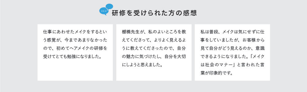 研修を受けられた方の感想　仕事にあわせたメイクをするという感覚が、今まであまりなかったので、初めてヘアメイクの研修を受けてとても勉強になりました。　棚橋先生が、私のよいところを教えてくださって、よりよく見えるように教えてくださったので、自分の魅力に気づけたし、自分を大切にしようと思えました。　私は普段、メイクは気にせずに仕事をしていましたが、お客様から見て自分がどう見えるのか、意識できるようになりました。「メイクは社会のマナー」と言われた言葉が印象的です。
