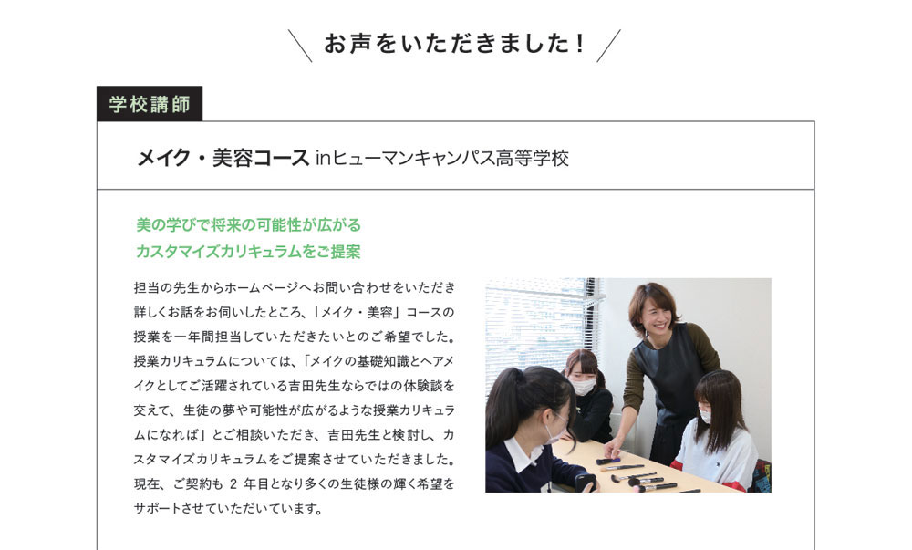 お声をいただきました！学校講師　メイク・美容コース inヒューマンキャンパス高等学校　美の学びで将来の可能性が広がるカスタマイズカリキュラムをご提案　担当の先生からホームページへお問い合わせをいただき詳しくお話をお伺いしたところ、「メイク・美容」コースの授業を一年間担当していただきたいとのご希望でした。授業カリキュラムについては、「メイクの基礎知識とヘアメイクとしてご活躍されている吉田先生ならではの体験談を交えて、生徒の夢や可能性が広がるような授業カリキュラムになれば」とご相談いただき、吉田先生と検討し、カスタマイズカリキュラムをご提案させていただきました。現在、ご契約も2年目となり多くの生徒様の輝く希望をサポートさせていただいています。