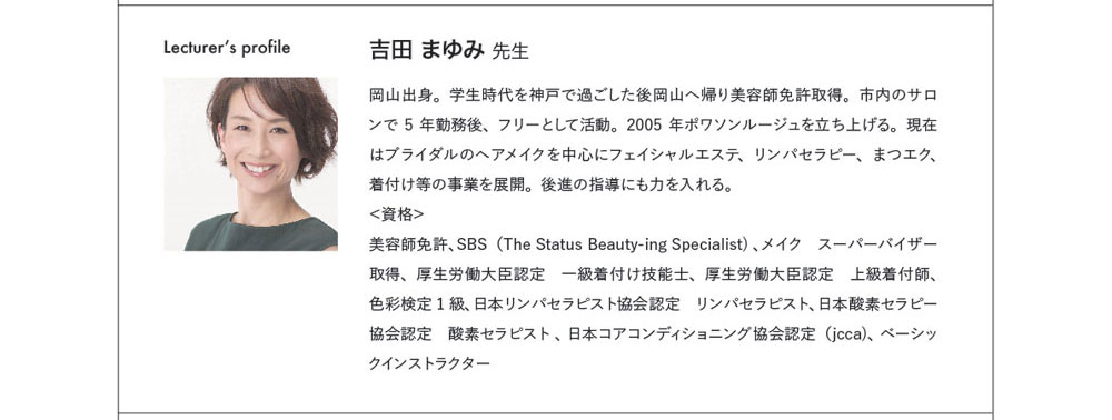 Lecturer's profile 吉田 まゆみ 先生　岡山出身。学生時代を神戸で過ごした後岡山へ帰り美容師免許取得。市内のサロンで5年勤務後、フリーとして活動。2005年ポワソンルージュを立ち上げる。現在はブライダルのヘアメイクを中心にフェイシャルエステ、リンパセラピー、まつエク、着付け等の事業を展開。後進の指導にも力を入れる。 ＜資格＞美容師免許、SBS（The Status Beauty-ing Specialist) 、メイク　スーパーバイザー取得、厚生労働大臣認定　一級着付け技能士、厚生労働大臣認定　上級着付師、色彩検定1級、日本リンパセラピスト協会認定　リンパセラピスト、日本酸素セラピー協会認定　酸素セラピスト 、日本コアコンディショニング協会認定（jcca)、ベーシックインストラクター