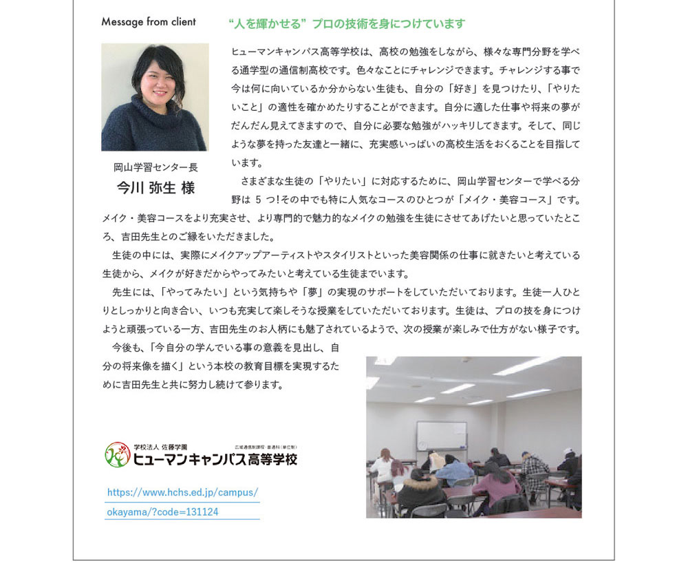 Message from client　岡山学習センター長 今川 弥生 様　“人を輝かせる”プロの技術を身につけています　ヒューマンキャンパス高等学校は、高校の勉強をしながら、様々な専門分野を学べる通学型の通信制高校です。色々なことにチャレンジできます。チャレンジする事で今は何に向いているか分からない生徒も、自分の「好き」を見つけたり、「やりたいこと」の適性を確かめたりすることができます。自分に適した仕事や将来の夢がだんだん見えてきますので、自分に必要な勉強がハッキリしてきます。そして、同じような夢を持った友達と一緒に、充実感いっぱいの高校生活をおくることを目指しています。さまざまな生徒の「やりたい」に対応するために、岡山学習センターで学べる分野は５つ！その中でも特に人気なコースのひとつが「メイク･美容コース」です。メイク・美容コースをより充実させ、より専門的で魅力的なメイクの勉強を生徒にさせてあげたいと思っていたところ、吉田先生とのご縁をいただきました。生徒の中には、実際にメイクアップアーティストやスタイリストといった美容関係の仕事に就きたいと考えている生徒から、メイクが好きだからやってみたいと考えている生徒までいます。ひとりとしっかり向き合い、いつも充実して楽しそうな授業をしていただいております。生徒は、プロの技を身につけようと頑張っている一方、吉田先生のお人柄にも魅了されているようで、次の授業が楽しみで仕方がない様子です。今後も、「今自分の学んでいる事の意義を見出し、自分の将来像を描く」という本校の教育目的を実現するために吉田先生と共に努力し続けて参ります。https://www.hchs.ed.jp/campus/okayama/?code=131124