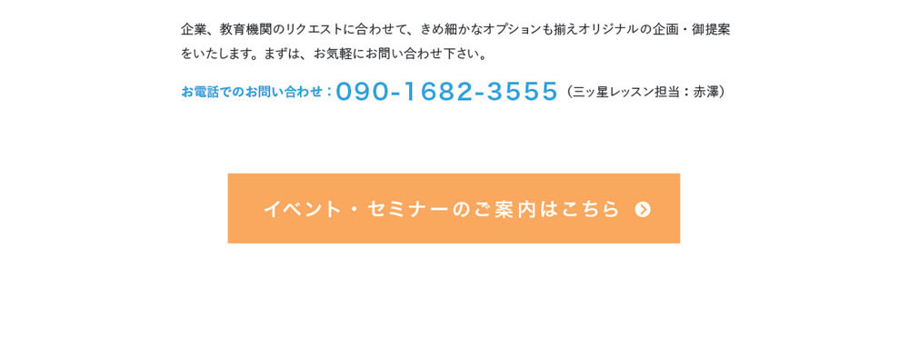 企業、教育機関のリクエストに合わせて、きめ細かなオプションも揃えオリジナルの企画・御提案をいたします。まずは、お気軽にお問い合わせ下さい。お電話でのお問い合わせ：090-1682-3555（三ッ星レッスン担当：赤澤）　イベント・セミナーのご案内はこちら