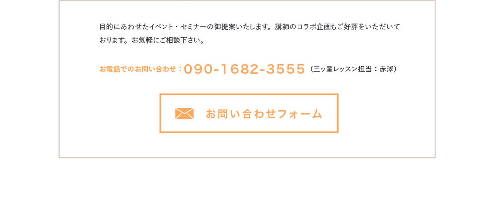 目的にあわせたイベント・セミナーの御提案いたします。講師のコラボ企画もご好評をいただいております。お気軽にご相談下さい。お電話でのお問い合わせ：090-1682-3555（三ッ星レッスン担当：赤澤）　お問合わせフォーム