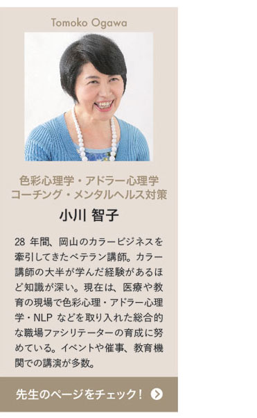 Tomoko Ogawa　色彩心理学・アドラー心理学 コーチング・メンタルヘルス対策　小川 智子　28年間、岡山のカラービジネスを牽引してきたベテラン講師。カラー講師の大半が学んだ経験があるほど知識が深い。現在は、医療や教育の現場で色彩心理・アドラー心理学・NLPなどを取り入れた総合的な職場ファシリテーターの育成に努めている。イベントや催事、教育機関での講演が多数。　先生のページをチェック！