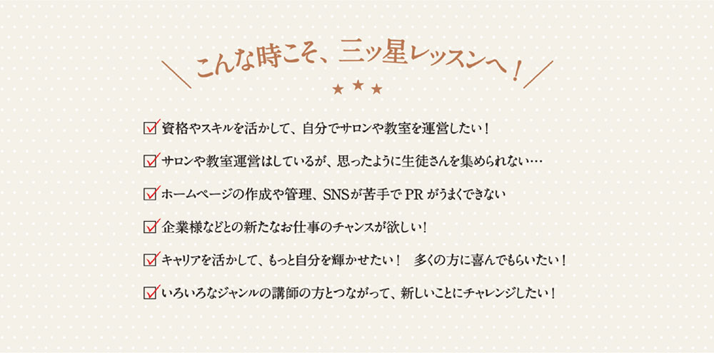 こんなときこそ、三ッ星レッスンへ！　資格やスキルを活かして、自分でサロンや教室を運営したい！　サロンや教室運営はしているが、思ったように生徒さんを集められない…　 ホームページの作成や管理、SNSが苦手でPRがうまくできない　企業様などとの新たなお仕事のチャンスが欲しい！　キャリアを活かして、もっと自分を輝かせたい！ 多くの方に喜んでもらいたい！　いろいろなジャンルの請師の方とつながって、 新しいことにチャレンジしたい！