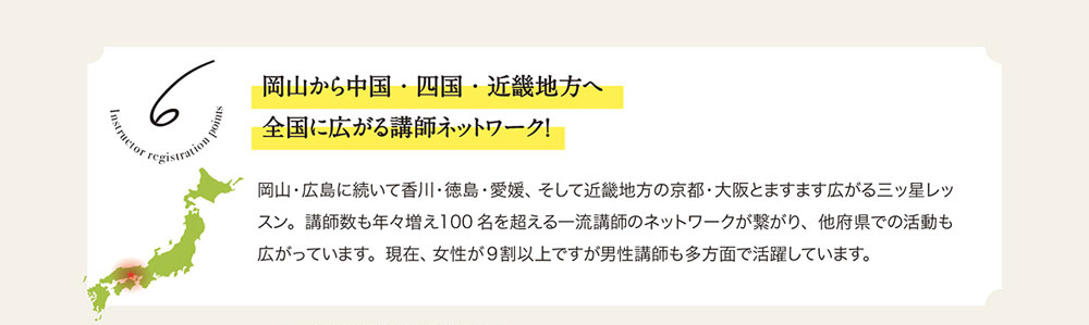 6　岡山から中国・四国・近畿地方へ全国に広がる講師ネットワーク！　岡山・広島に続いて香川・徳島・畿地方の京都・大阪とますます広がる三ッ星レッスン。 講師数も年々増え100名を超える一流講師のネットワークが繋がり、 他府県での活動も広がっています。 現在、 女性が9割以上ですが男性講師も多方面で活躍しています。