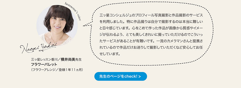 三ッ星コンシェルジュのプロフィール写真撮影と作品撮影のサーピスを利用しました。 特に作品撮りは自分で撮影するのは本当に難しいと日々感じています。 心をこめて作った作品が画像から質感やイメージが伝わるよう、 とても美しくきれいに撮っていただけるのでこういったサーピスがあることが有難いです。 一流のカメラマンさんと提携されているので作品だけお送りして撮影していただくなど安心してお任せしています。　三ッ星レッスン香川　横井尚美先生　フラワーパレット　（フラワー アレンジ／登録1年11ヵ月）　先生のページをcheck!