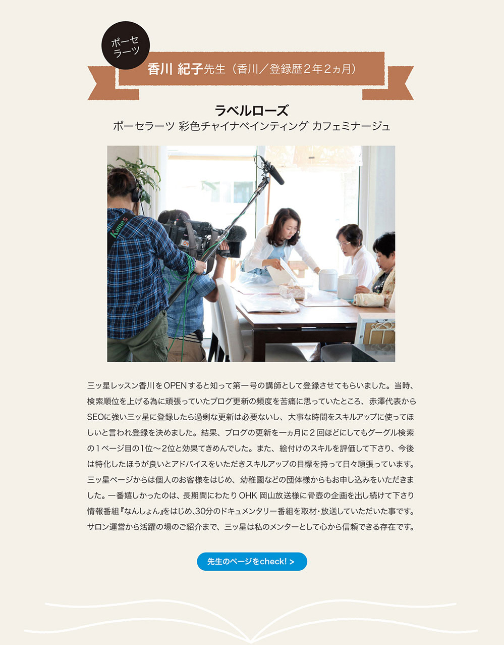 ポーセラーツ　香川紀子先生（香川／登録歴2年2ヵ月） ラペルローズ　ポーセラーツ　彩色チャイナペインティング　カフェミナージュ
三ッ星レッスン香川をOPENすると知って第一号の講師として登録させてもらいました。 当時、検索順位を上げる為に頑張っていたプログ更新の頻度を苦痛に思っていたところ、 赤澤代表からSEOに強い三ッ星に登録したら過剰な更新は必要ないし、 大事な時間をスキルアップに使ってほしいと言われ登録を決めました。 結果、 ブログの更新を一ヵ月に2回ほどにしてもグーグル検索の 1ベージ目の1位～2位と効果てきめんでした。 また、 絵付けのスキルを評価して下さり今後は特化したほうが良いとアドバイスをいただきスキルアップの目標を持って日々頑張っています。 三ッ星ベージからは個人のお客様をはじめ、 幼稚固などの団体様からもお申し込みをいただきました。 一番嬉しかったのは、 長期間にわたり OHK 岡山放送様に骨壷の企画を出し続けて下さり 情報番組『なんしょん』をはじめ、30分のドキュメンタリ一番組を取材・放送していただいた事です。 サロン運営から活躍の場のこ紹介まで、 三ッ星は私のメンターとして心から信頼できる存在です。　先生のページをcheck!