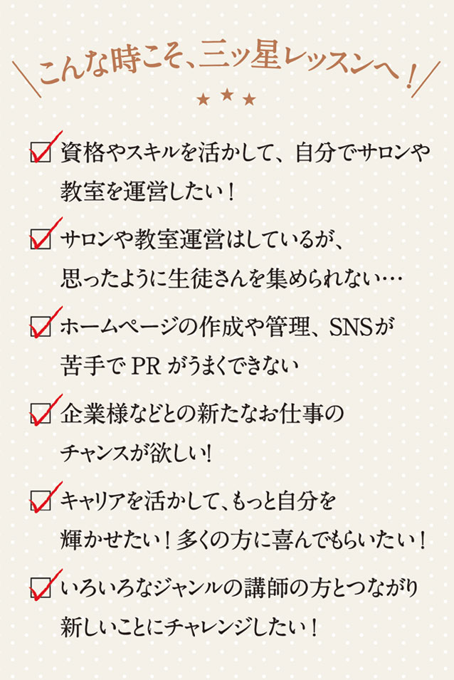 こんなときこそ、三ッ星レッスンへ！　資格やスキルを活かして、自分でサロンや教室を運営したい！　サロンや教室運営はしているが、思ったように生徒さんを集められない…　 ホームページの作成や管理、SNSが苦手でPRがうまくできない　企業様などとの新たなお仕事のチャンスが欲しい！　キャリアを活かして、もっと自分を輝かせたい！ 多くの方に喜んでもらいたい！　いろいろなジャンルの請師の方とつながって、 新しいことにチャレンジしたい！