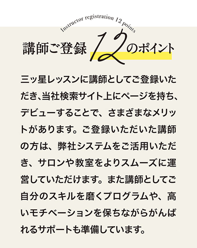 講師ご登録　12のポイント　三ッ星レッスンに講師としてご登録いただき、当社検索サイト上にベージを持ち、デピューすることで、さまざまなメリットがあります。 ご登録いただいた講師の方は、 弊社システムをこ活用いただき、 サロンや教室をよりスムーズに運営していただけます。 また講師としてこ自分のスキルを磨くプログラムや、高いモチベーションを保ちながらがんばれるサポートも準備しています。