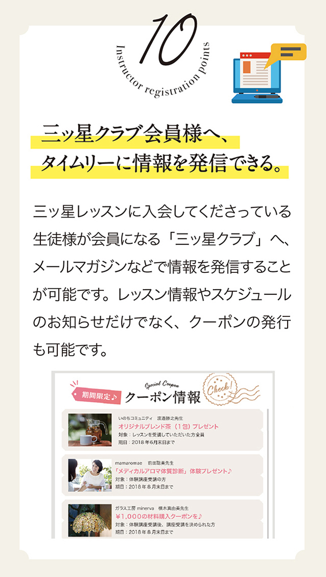 10　三ッ星クラプ会員様へ、タイムリーに情報を発信できる。三ッ星レッスンに入会してくださっている生徒様が会員になる「三ッ星クラブ」へ、メールマガジンなどで情報を発進することが可能です。レッスン情報やスケジュールのお知らせだけでなく、クーポンの発行も可能です。　クーポン情報