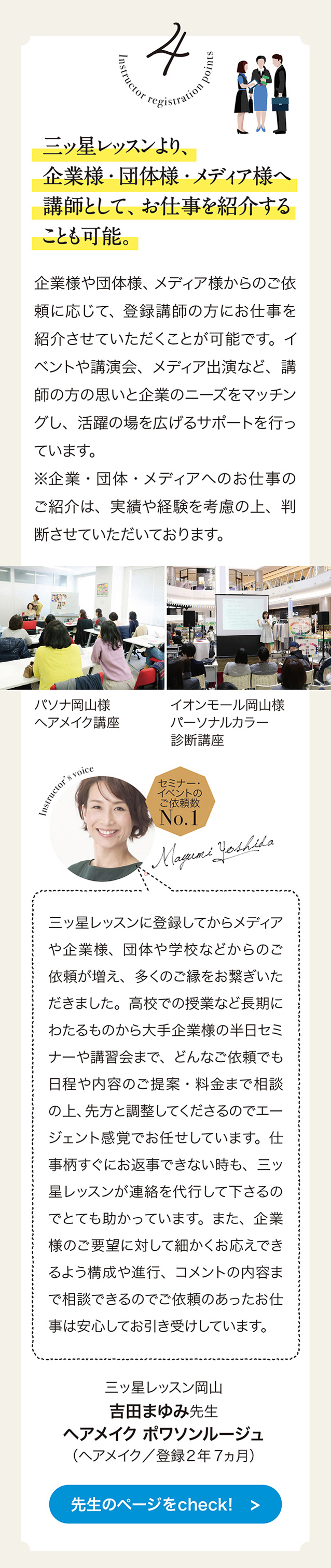 4　三ッ星レッスンより、 企業様・団体様・メディア様へ講師として、 お仕事を紹介することも可能。
企業様や団体様、 メディア様からのこ依頼に応じて、 登録講師の方にお仕事を紹介させていただくことが可能です。 イベントや講演会、 メデイア出演など、 講師の方の思いと企業のニーズをマッチングし、 活躍の場を広げるサポートを行っています。
企業・ 団体・メディアヘのお仕事のこ紹介は、  実績や経験を考慮の上、 判断させていただいております。　パソナ岡山様　ヘアメイク講座　イオンモール岡山様　パーソナルカラー診断講座　セミナー・イベントのご依頼数　No.1 三ッ星レッスンに登録してからメデイアや企業様、 団体や学校などからのご依頼が増え、 多くのこ緑をお繋ぎいただきました。 高校での授業など長期にわたるものから大手企業様の半日セミナーや講習会日程や内容のご提案・料金まで相談の上、 先方と調整してくださるのでエージェント感覚でお任せしています。仕事柄すぐにお返事できない時も、 三ッ星レッスンが連絡を代行して下さるのでとても助かっています。 また、 企業様のこ要望に対して細かくお応えできるよう構成や進行、 コメントの内容まで相談できるのでこ依頼のあったお仕事は安心してお引きけしています。　三ッ星レッスン岡山 吉田まゆみ先生 ヘアメイク ポワソンルージュ （ヘアメイク／登録2年7ヵ月） 先生のページをcheck!