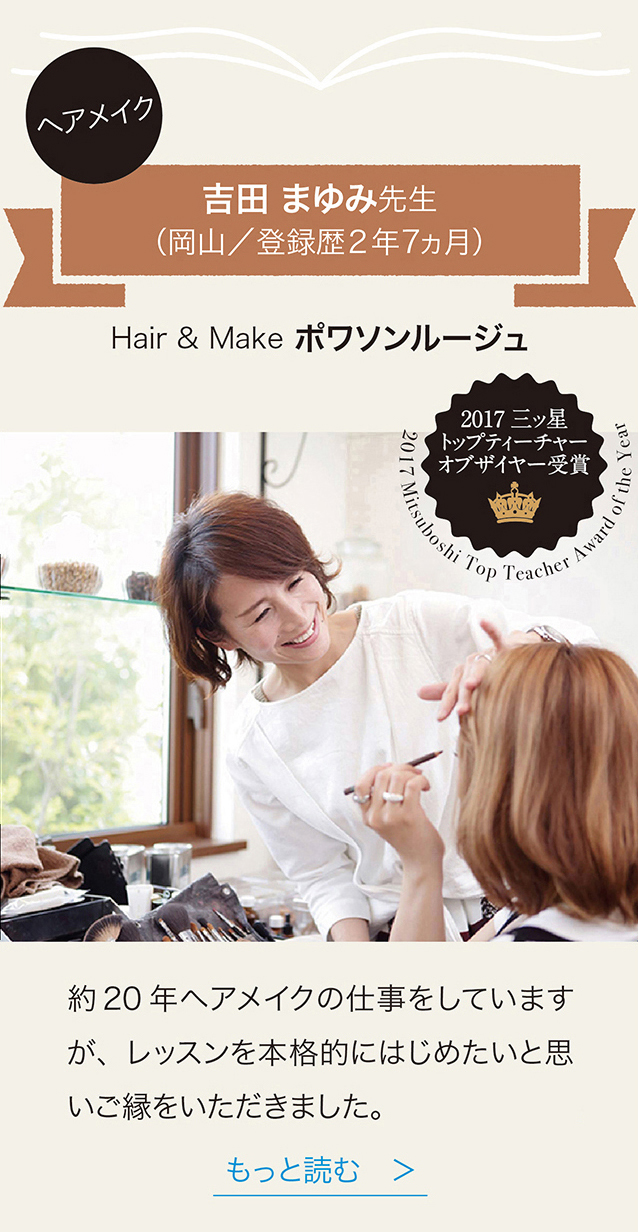 ヘアメイク 吉田まゆみ先生 （岡山／登録歴2年7ヵ月） Hair & Make ポワソンルージュ 2017　三ッ星　トップティーチャーオブザイヤー受賞
約20年ヘアメイクの仕事 レッスンを本格的にはじめたいと思いこ縁をいただきました。　もっと読む　＞