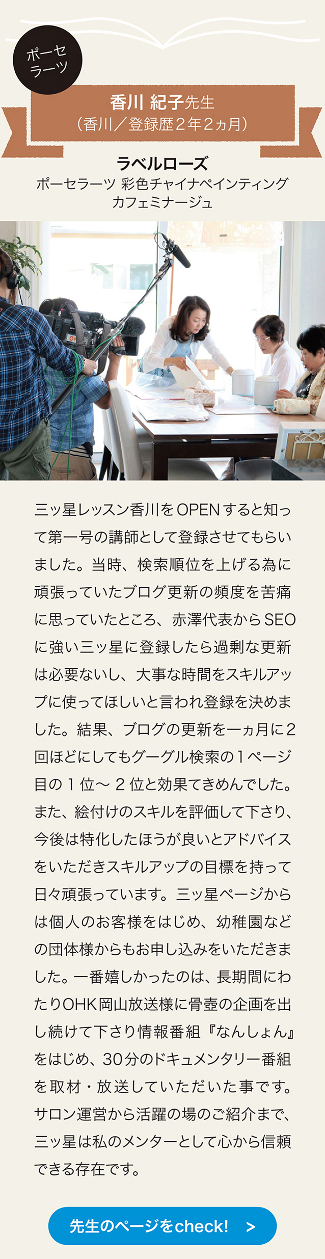 ポーセラーツ　香川紀子先生（香川／登録歴2年2ヵ月） ラペルローズ　ポーセラーツ　彩色チャイナペインティング　カフェミナージュ
三ッ星レッスン香川をOPENすると知って第一号の講師として登録させてもらいました。 当時、検索順位を上げる為に頑張っていたプログ更新の頻度を苦痛に思っていたところ、 赤澤代表からSEOに強い三ッ星に登録したら過剰な更新は必要ないし、 大事な時間をスキルアップに使ってほしいと言われ登録を決めました。 結果、 ブログの更新を一ヵ月に2回ほどにしてもグーグル検索の 1ベージ目の1位～2位と効果てきめんでした。 また、 絵付けのスキルを評価して下さり今後は特化したほうが良いとアドバイスをいただきスキルアップの目標を持って日々頑張っています。 三ッ星ベージからは個人のお客様をはじめ、 幼稚固などの団体様からもお申し込みをいただきました。 一番嬉しかったのは、 長期間にわたり OHK 岡山放送様に骨壷の企画を出し続けて下さり 情報番組『なんしょん』をはじめ、30分のドキュメンタリ一番組を取材・放送していただいた事です。 サロン運営から活躍の場のこ紹介まで、 三ッ星は私のメンターとして心から信頼できる存在です。　先生のページをcheck!