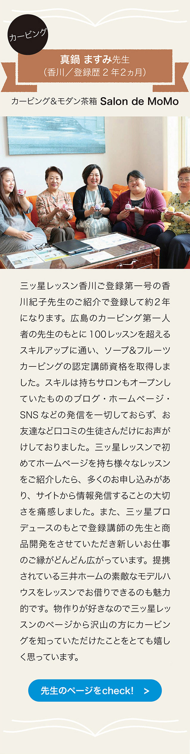 カービング　真鍋ますみ先生　（香川／登録歴2年2ヵ月）　カービング＆モダン茶箱 Salon de MoMo
三ッ星レッスン香川こ登録第一号の香川紀子先生のご紹介で登録して約2年になります。  広島人者の先生のもとに100レッスンを超えるスキルアップに通い、 ソープ＆フルーツカービングの認定講師資格を取得しました。 スキルは持ちサロンもオープンしていたもののブログ・ホームページ・SNSなどの発信を一切しておらず、 お友達など 口コミの生徒さんだけにお声がけしておりました。 三ッ星レッスンで初めてホームページを持ち様々なレッスンをこ紹介したら、 ごくのお申し込みがあり、 サイトから惰報発信することの大切さを痛感しました。 また、 三ッ星プロデュースのもとで登録講師の先生と商品開発をさせていただき新しいお仕事のご緑がどんどん広がっています。 提携されている三井ホームの素敵なモデルハウスをレッスンでお借りできるのも魅力的です。 物作りが好きなので三ッ星レッスンのベージから沢山の方にカーピングを知っていただけたことをとても嬉しく思っています。先生のページをcheck!