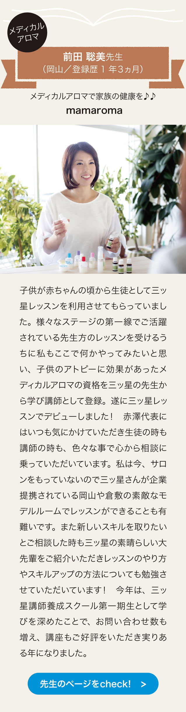 メディカルアロマ　前田聡美先生　（岡山／登録歴1年3ヵ月）メディカルアロマで家族の健康を♪♪ mamaroma
子供が赤ちゃんの頃から生徒として三ッ星レッスンを利用させてもらっていました。 様々なステージの第一線でご活躍されている先生方のレッスンを受けるうちに私もここで何かやってみたいと思い、 子供のアトピーに効果があったメディカルアロマの資格を三ッ星の先生から学び講師として登録。 遂に三ッ星レッスンでデビューしました！ 赤澤代表にはいつも気にかけていただき生徒の時も講師の時も、 色々な事で心から相談に乗っていただいています。 私は今、 サロンをもっていないので三ッ星さんが企業提携されている岡山や倉敷の素敵なモデルルームでレッスンができることも有難いです。 また新しいスキルを取りたいとご相談した時も三ッ星の素晴らしい大先輩をご紹介いただきレッスンのやり方やスキルアップの方法についても勉強させていただいています！ 今年は、 三ッ星講師養成として学びを深めたことで、 お問い合わせ数も増え、 講座もこ好評をいただき実りある年になりました。　先生のページをcheck!