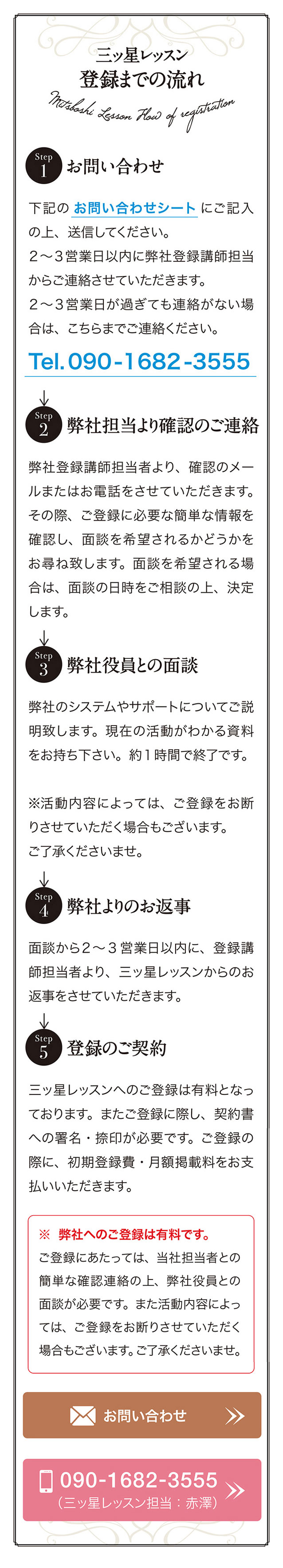 三ッ星レッスン
登録までの流れ　
Step 1 お問い合わせ 下記の お問い合わせシート にご記入の上、 送信してください。
2~3営業日以内に弊社登録講師担当からご連絡させていただきます。 2~3営業日が過ぎても連絡がない場合は、 こちらまでご連絡ください。 Tel. 090-1682-3555
Step 2 弊社担当より確認のご連絡
弊社登録講師担当者より、 確認のメールまたはお電話をさせていただきます。 その際、 ご登録に必要な簡単な情報を確認し、 面談を希望されるかどうかをお尋ね致します。 面談を希望される場合は、 面談の日時をご相談の上、 決定します。
Step 3 弊社役員との面談
弊社のシステムやサポートについてご説明致します。
現在の活動がわかる資料をお持ち下さい。 約1時間で終了です。
※活動内容によっては、 ご登録をお断りさせていただく場合もございます。 ご了承くださいませ。
Step 4 弊社よりのお返事
面談から2~3 営業日以内に、 登録講師担当者より、 三ッ星レッスンからのお返事をさせていただきます。
Step 5 登録のご契約
三ッ星レッスンヘのご登録は有料となっております。 またご登録に際し、 契約書への署名・捺印が必要です。 ご登録の際に、 初期登録費・月額掲載料をお支払いいただきます。
※弊社へのご登録は有料です。
ご登録にあたっては、 当社担当者との簡単な確認連絡の上、 弊社役員との面談が必要です。 また活動内容によっては、 ご登録をお断りさせていただく場合もございます。 こ了承くださいませ。
お問い合わせ
［お電話］ 090-1682-3555 （三ッ星レッスン担当：赤澤）