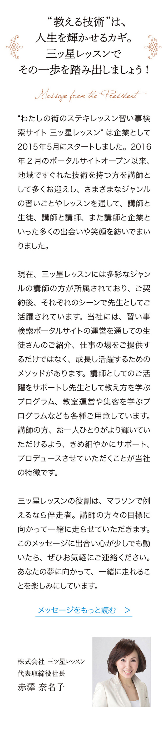 教える技術”は、人生を輝かせるカギ。
三ッ星レッスンでその一歩を踏み出しましょう！　“わたしの街のステキレッスン習い事検索サイト三ッ星レッスン＂ は企業として 2015年5月にスタートしました。 2016年2月のポータルサイトオープン以来、地域ですぐれた技術を持つ方を講師として多くお迎えし、さまざまなジャンルの習いごとやレッスンを通して、講師と生徒、講師と講師、また請師と企業といった多くの出会いや笑顔を紡いでまいりました。
現在、三ッ星レッスンには多彩なジャンルの講師の方が所属されており、こ契約後、それぞれのシーンで先生としてこ活躍されています。当社には、習い事検索ポータルサイトの運営を通しての生徒さんのご紹介、仕事の場をご提供するだけではなく、成長し活躍するためのメソッドがあります。講師としてのこ活躍をサポートし先生として教え方を学ぶプログラム、教室運営や集客を学ぷプログラムなども各種ご用意しています。講師の方、お一人ひとりがより輝いていただけるよう、きめ細やかにサポート、プロデュースさせていただくことが当社の特徴です。
三ッ星レッスンの役割は、マラソンで例えるなら伴走者。講師の方々の目標に向かって一緒に走らせていただきます。このメッセージに出合い心が少しでも動いたら、 ぜひお気軽にご連絡ください。あなたの夢に向かって、一緒に走れることを楽しみにしています。メッセージをもっと読む ＞ 　株式会社三ッ星レッスン 代表取締役社長　赤澤奈名子