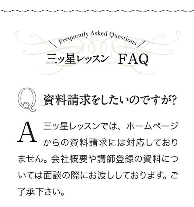 三ッ星レッスンFAQ　Q 資料請求をしたいのですが？ A 三ッ星レッスンでは、 ホームページからの資料請求には対応しておりません。 会社概要や講師登録の資料については面談の際にお渡ししております。 ご了承下さい。