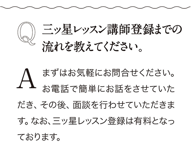 Q 三ッ星レッスン講師登録までの流れを教えてください。 A まずはお気軽にお問合せください。 お電話で簡単にお話をさせていただき、 その後、 面談を行わせていただきます。 なお、 三ッ星レッスン登録は有料となっております。