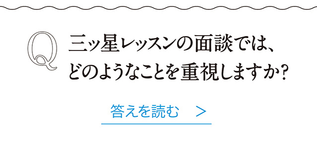 Q　三ッ星レッスンの面談では、 どのようなことを重視しますか？ 答えを読む　＞