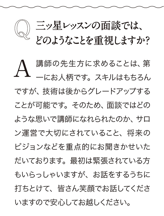 Q　三ッ星レッスンの面談では、 どのようなことを重視しますか？ A 講師の先生方に求めることは、 第一にお人柄です。 スキルはもちるんですが、 技術は後からグレードアップすることが可能です。 そのため、 面談ではどのような思いで講師になれられたのか、 サロン運営で大切にされていること、 将来のピジョンなどを重点的にお聞きかせいただいております。 最初は緊張されている方もいらっしゃいますが、 お話をするうちに打ちとけて、 皆さん笑顔でお話してくださいますので安心してお越しください。