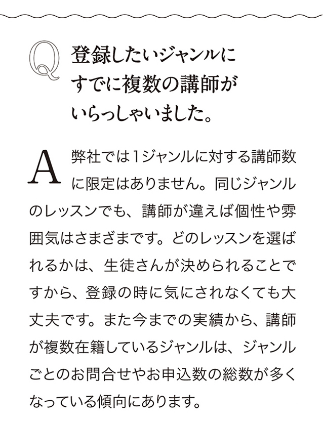 Q 登録したいジャンルにすでに複数の講師がいらっしゃいました。A 弊社では1ジャンルに対する講師数に限定はありません。 同じジャンルのレッスンでも、 講師が違えば個性や雰囲気はさまざまです。 どのレッスンを選ばれるかは、 生徒さんが決められることですから、 登録の時に気にされなくても大丈夫です。 また今までの実績から、 講師が複数在籍しているジャンルは、 ジャンルことのお問合せやお申込数の総数が多くなっている傾向にあります。