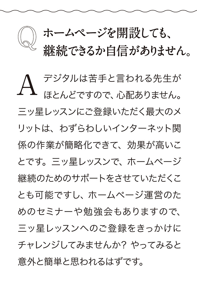 Q  ホームページを開設しても、 継続できるか自信がありません。　A デジタルは苦手と言われる先生がほとんどですので、 心配ありません。 三ッ星レッスンにこ登録いただく最大のメリットは、 わずらわしいインターネット関係の作業が簡略化できて、効果が高いことです。 三ッ星レッスンで、 ホームベージ継続のためのサポートをさせていただくことも可能ですし、ホームベージ運営のためのセミナーや勉強会もありますので、 三ッ星レッスンヘのご登録をきっかけにチャレンジしてみませんか？やってみると意外と簡単と思われるはずです。