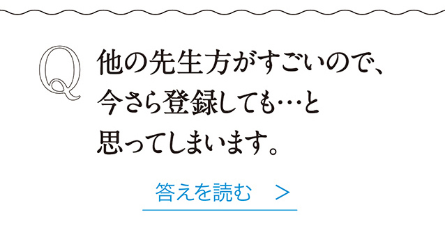 Q 他の先生方がすごいので、今さら登録しても…と思ってしまいます。 答えを読む　＞