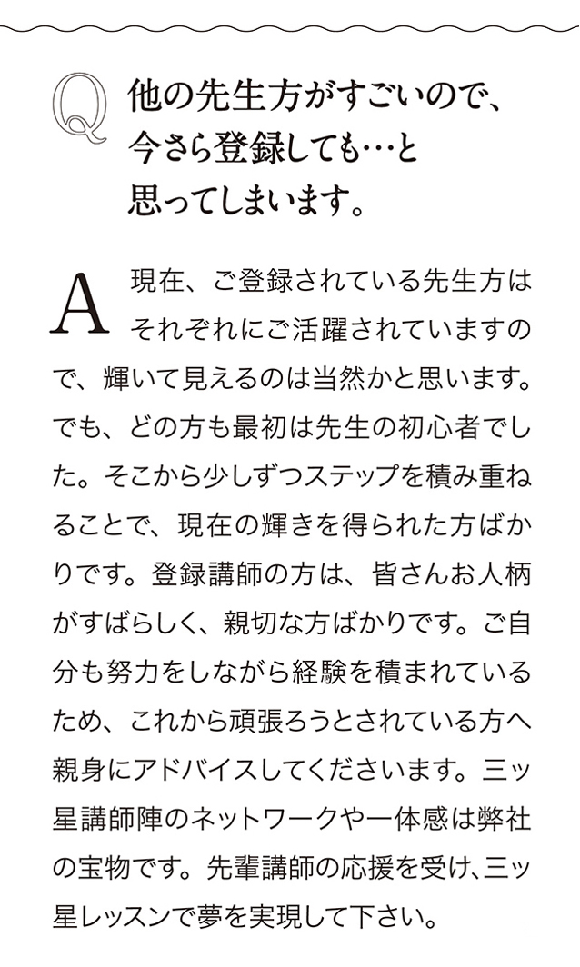 Q 他の先生方がすごいので、今さら登録しても…と思ってしまいます。A 現在、 こ登録されている先生方はそれぞれにご活躍されていますので、 輝いて見えるのは当然かと思います。 でも、 どの方も最初は先生の初心者でした。 そこから少しずつステップを積み重ねることで、 現在の輝きを得られた方ばかりです。 登録講師の方は、 皆さんお人柄がすばらしく、 親切な方ばかりです。 こ自分も努力をしながら経験を積まれているため、 これから頑張ろうとされている方へ親身にアドバイスしてくださいます。 三ッ星講師陣のネットワークや一体感は弊社の宝物です。 先輩講師の応援を受け、 三ッ星レッスンで夢を実現して下さい。