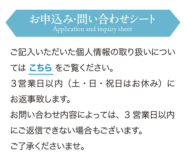 お申込み・問い合わせシート　ご記入いただいた個人情報の取り扱いについてはこちらをご覧ください。
        3営業日以内（土・日・祝日はお休み）にお返事致します。
        お問い合わせ内容によっては、3営業日以内にご返信できない場合もございます。
        ご了承くださいませ。